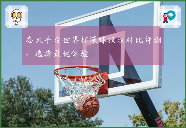 各大平台世界杯滚球投注对比评测，选择最优体验