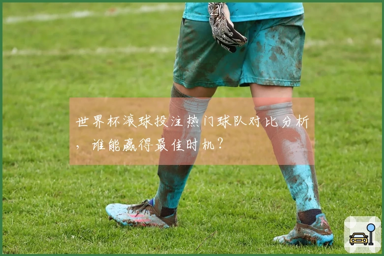 世界杯滚球投注热门球队对比分析，谁能赢得最佳时机？