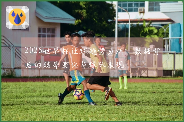 2026世界杯让球趋势分析：数据背后的赔率变化与球队表现