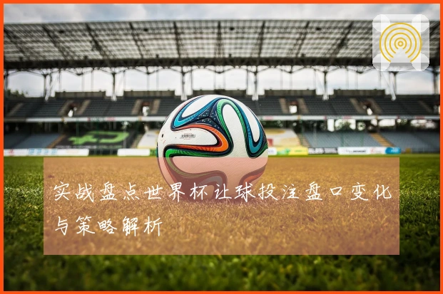 实战盘点世界杯让球投注盘口变化与策略解析
